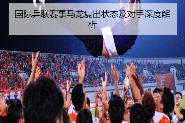 国际乒联赛事马龙复出状态及对手深度解析